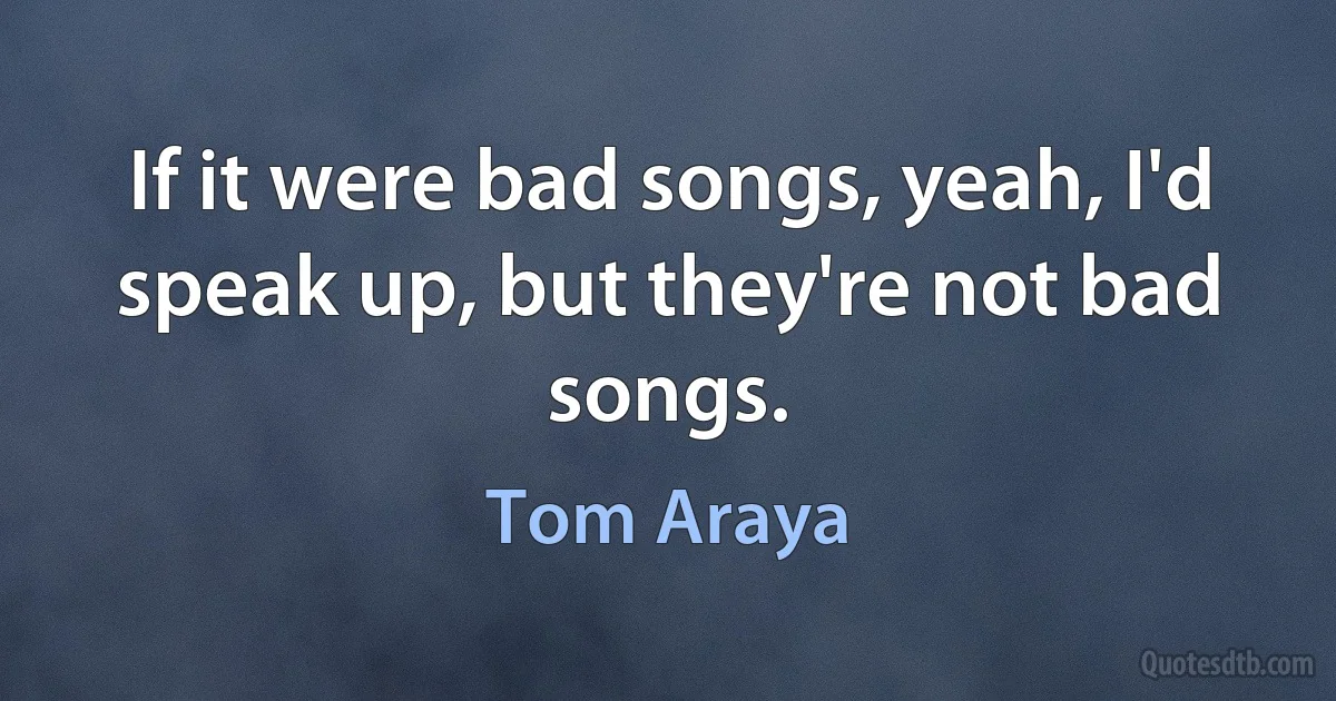 If it were bad songs, yeah, I'd speak up, but they're not bad songs. (Tom Araya)