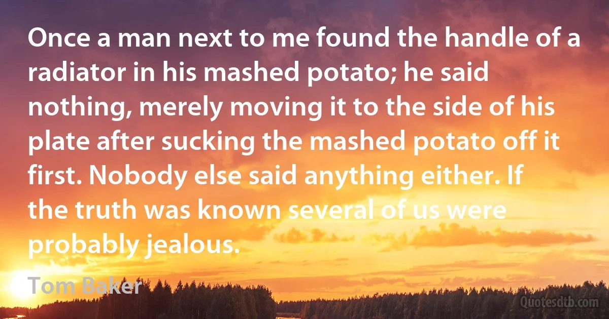 Once a man next to me found the handle of a radiator in his mashed potato; he said nothing, merely moving it to the side of his plate after sucking the mashed potato off it first. Nobody else said anything either. If the truth was known several of us were probably jealous. (Tom Baker)