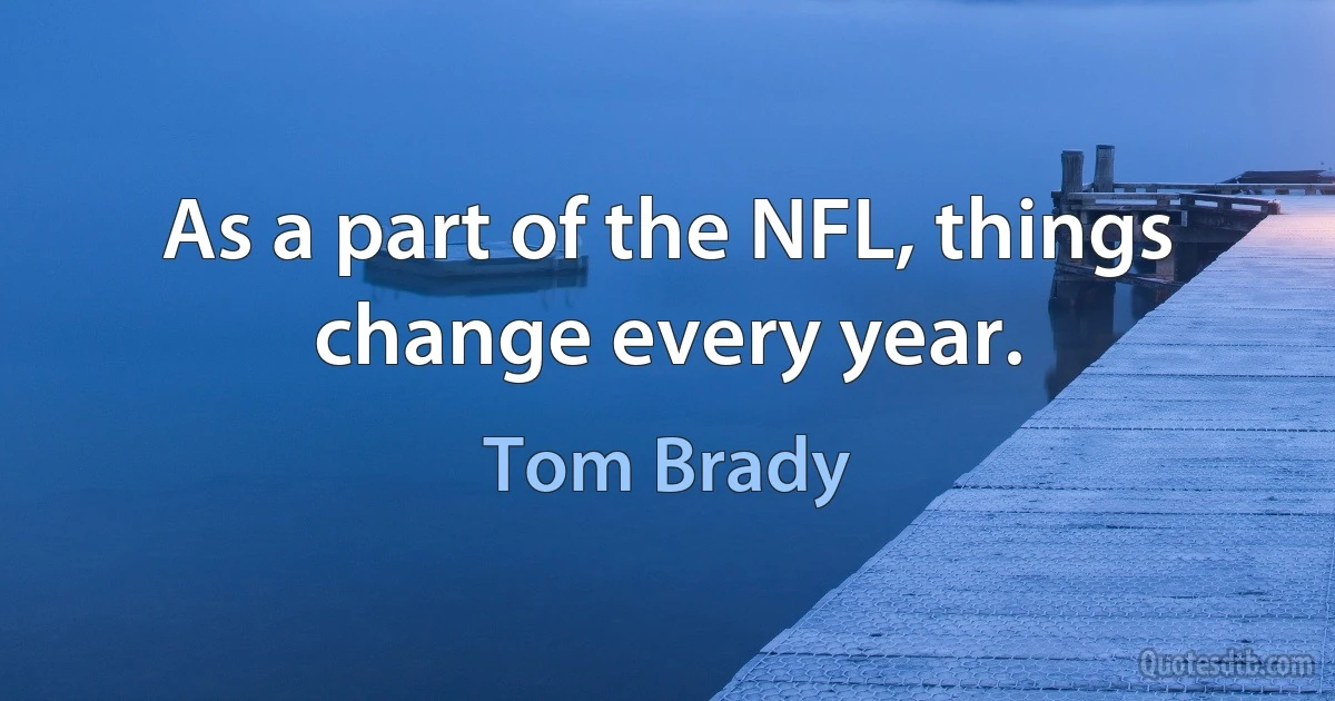 As a part of the NFL, things change every year. (Tom Brady)