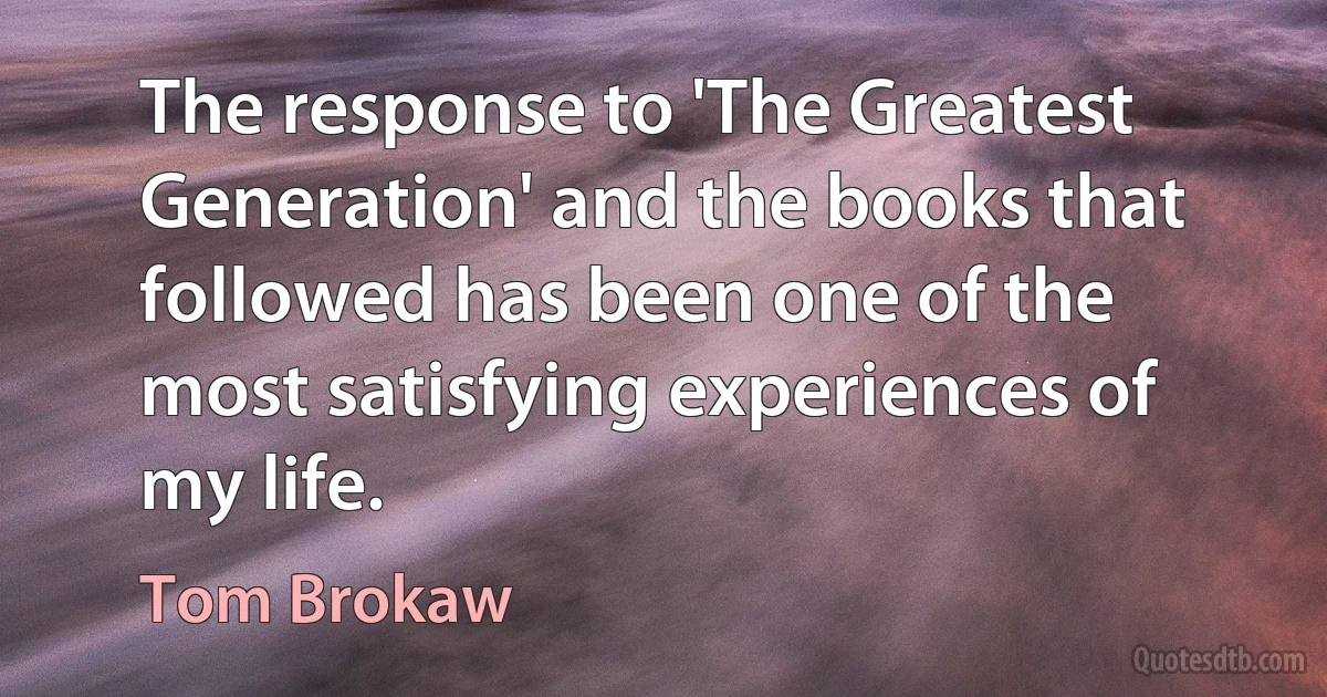 The response to 'The Greatest Generation' and the books that followed has been one of the most satisfying experiences of my life. (Tom Brokaw)