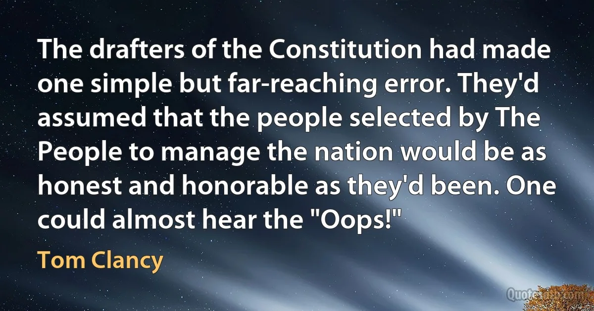 The drafters of the Constitution had made one simple but far-reaching error. They'd assumed that the people selected by The People to manage the nation would be as honest and honorable as they'd been. One could almost hear the "Oops!" (Tom Clancy)