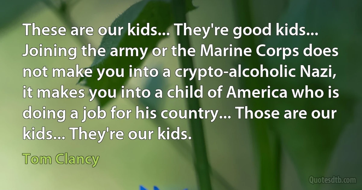 These are our kids... They're good kids... Joining the army or the Marine Corps does not make you into a crypto-alcoholic Nazi, it makes you into a child of America who is doing a job for his country... Those are our kids... They're our kids. (Tom Clancy)