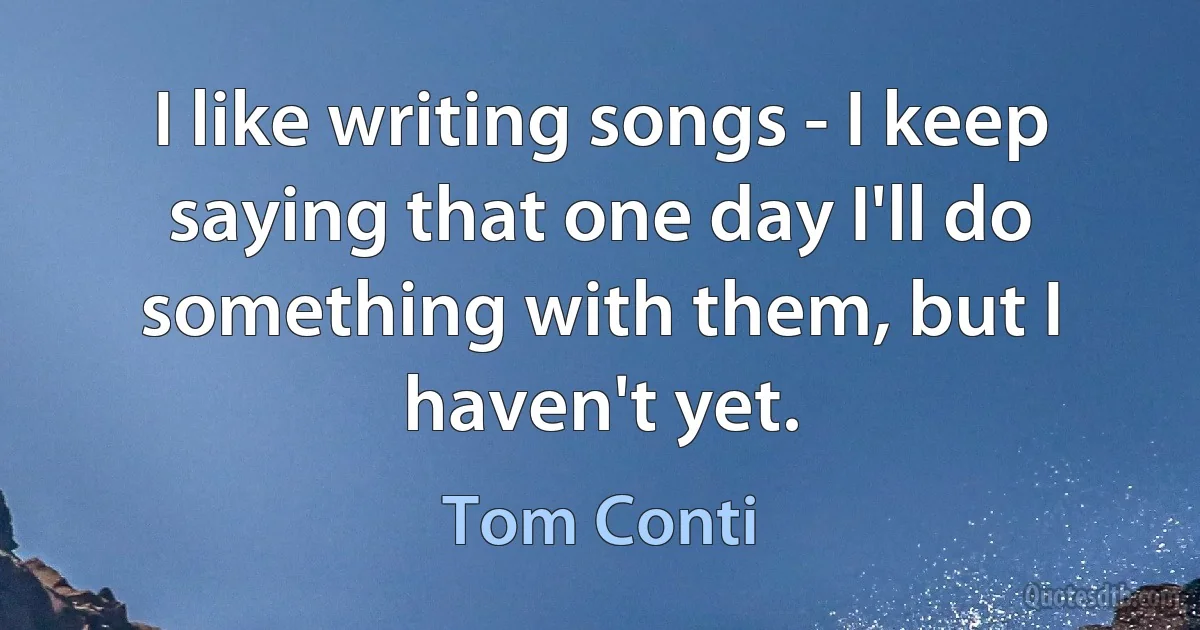 I like writing songs - I keep saying that one day I'll do something with them, but I haven't yet. (Tom Conti)