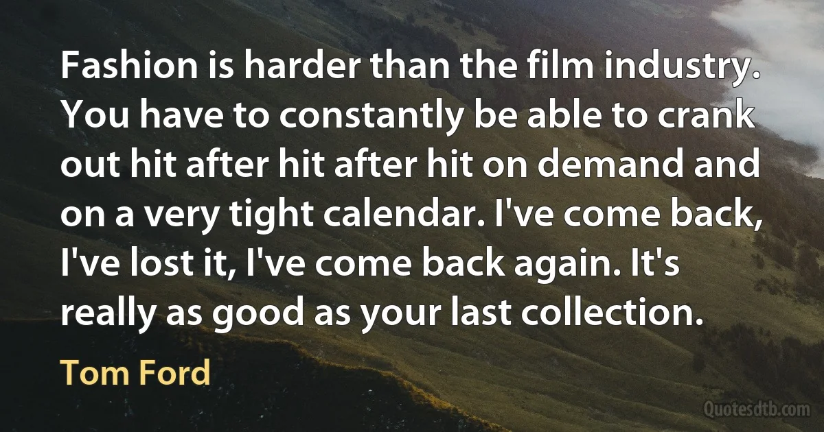 Fashion is harder than the film industry. You have to constantly be able to crank out hit after hit after hit on demand and on a very tight calendar. I've come back, I've lost it, I've come back again. It's really as good as your last collection. (Tom Ford)