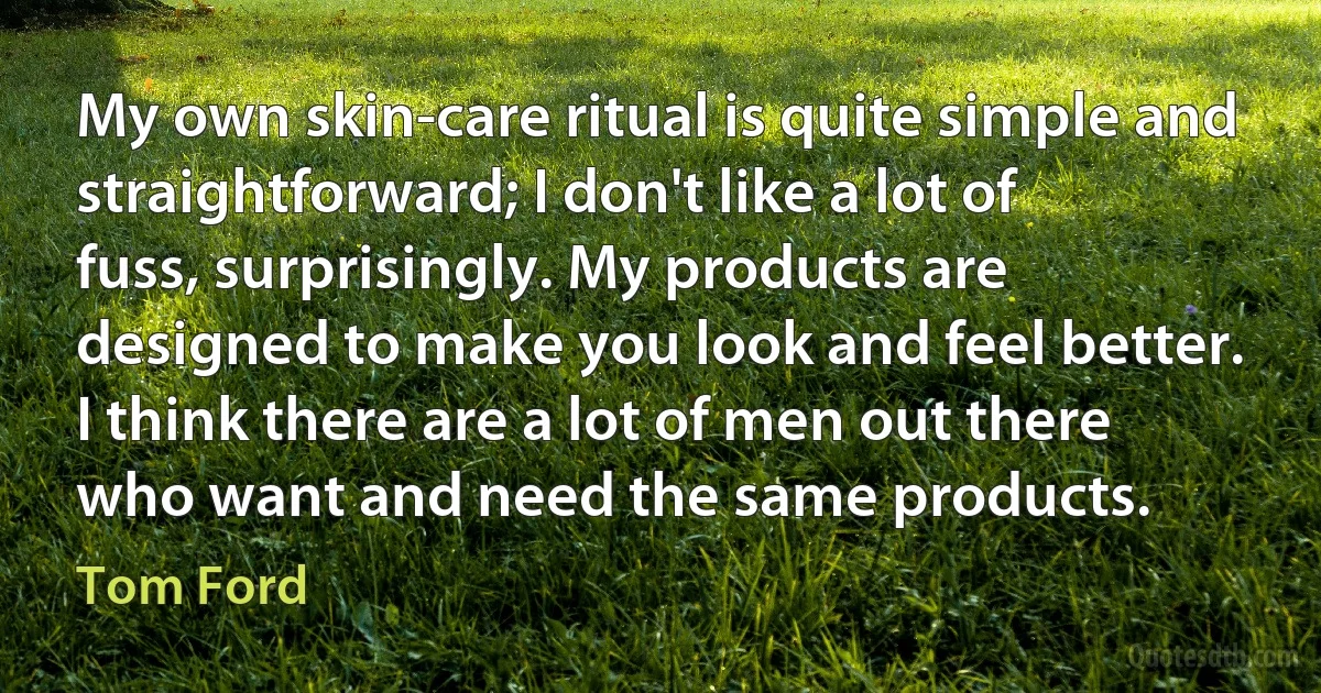 My own skin-care ritual is quite simple and straightforward; I don't like a lot of fuss, surprisingly. My products are designed to make you look and feel better. I think there are a lot of men out there who want and need the same products. (Tom Ford)