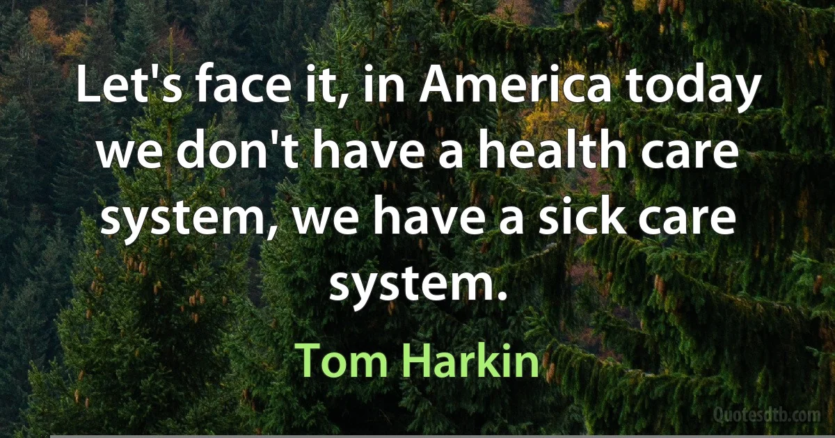 Let's face it, in America today we don't have a health care system, we have a sick care system. (Tom Harkin)