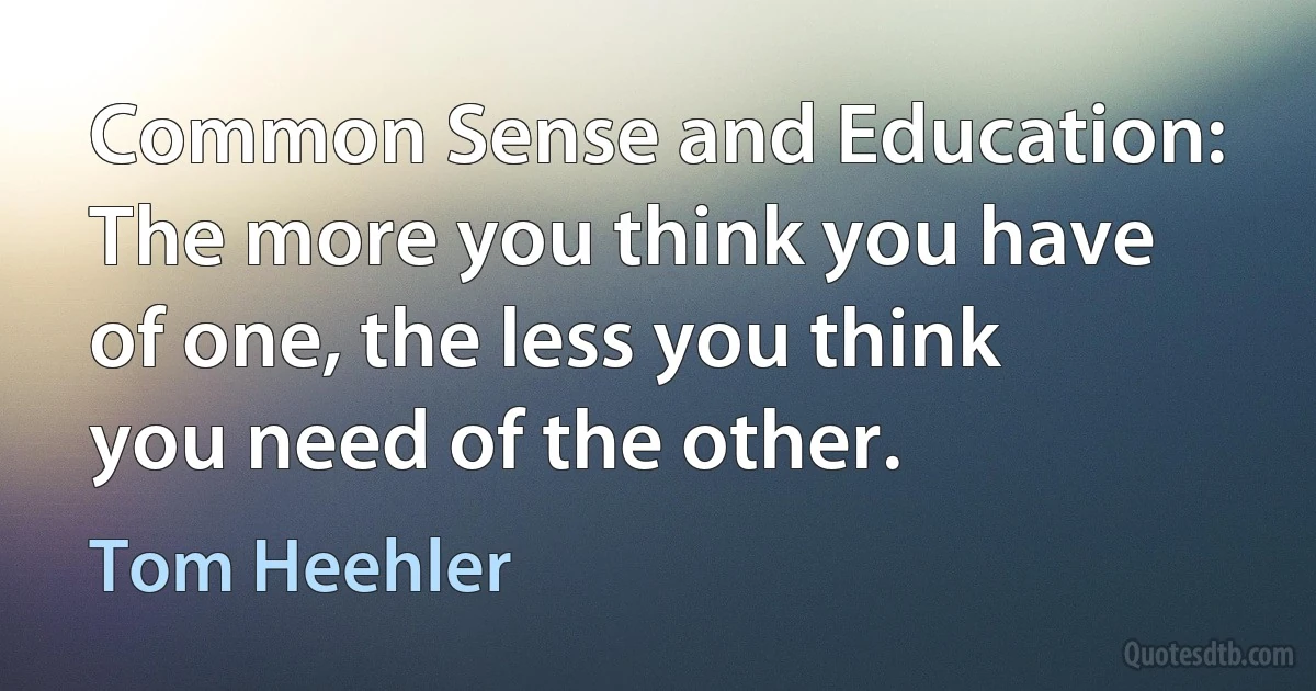 Common Sense and Education: The more you think you have of one, the less you think you need of the other. (Tom Heehler)