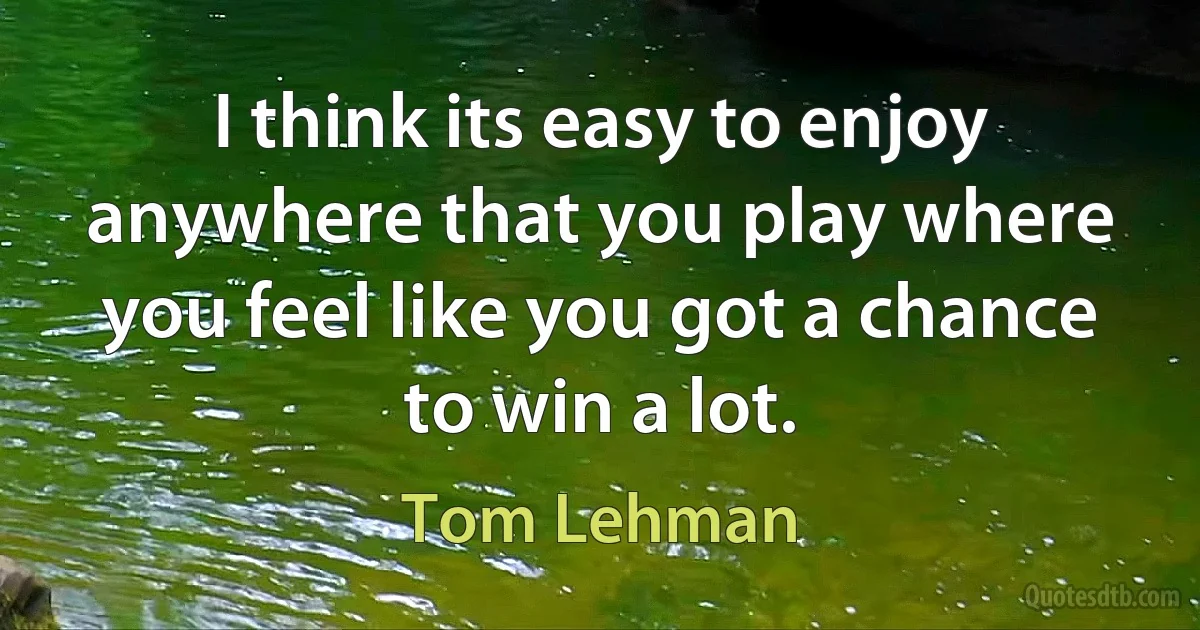 I think its easy to enjoy anywhere that you play where you feel like you got a chance to win a lot. (Tom Lehman)