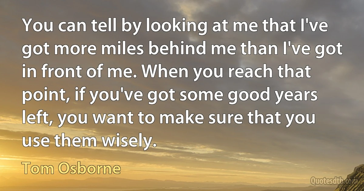 You can tell by looking at me that I've got more miles behind me than I've got in front of me. When you reach that point, if you've got some good years left, you want to make sure that you use them wisely. (Tom Osborne)