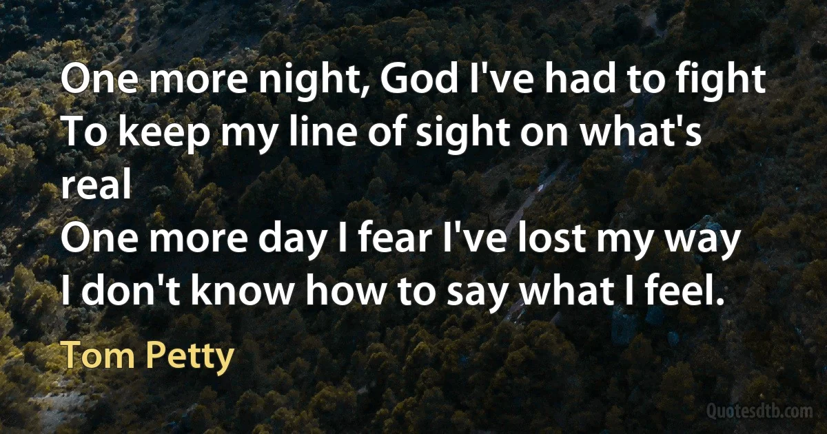 One more night, God I've had to fight
To keep my line of sight on what's real
One more day I fear I've lost my way
I don't know how to say what I feel. (Tom Petty)