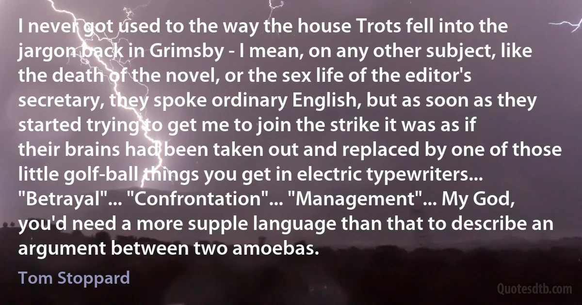 I never got used to the way the house Trots fell into the jargon back in Grimsby - I mean, on any other subject, like the death of the novel, or the sex life of the editor's secretary, they spoke ordinary English, but as soon as they started trying to get me to join the strike it was as if their brains had been taken out and replaced by one of those little golf-ball things you get in electric typewriters... "Betrayal"... "Confrontation"... "Management"... My God, you'd need a more supple language than that to describe an argument between two amoebas. (Tom Stoppard)