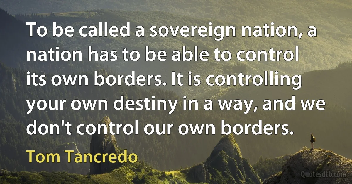 To be called a sovereign nation, a nation has to be able to control its own borders. It is controlling your own destiny in a way, and we don't control our own borders. (Tom Tancredo)