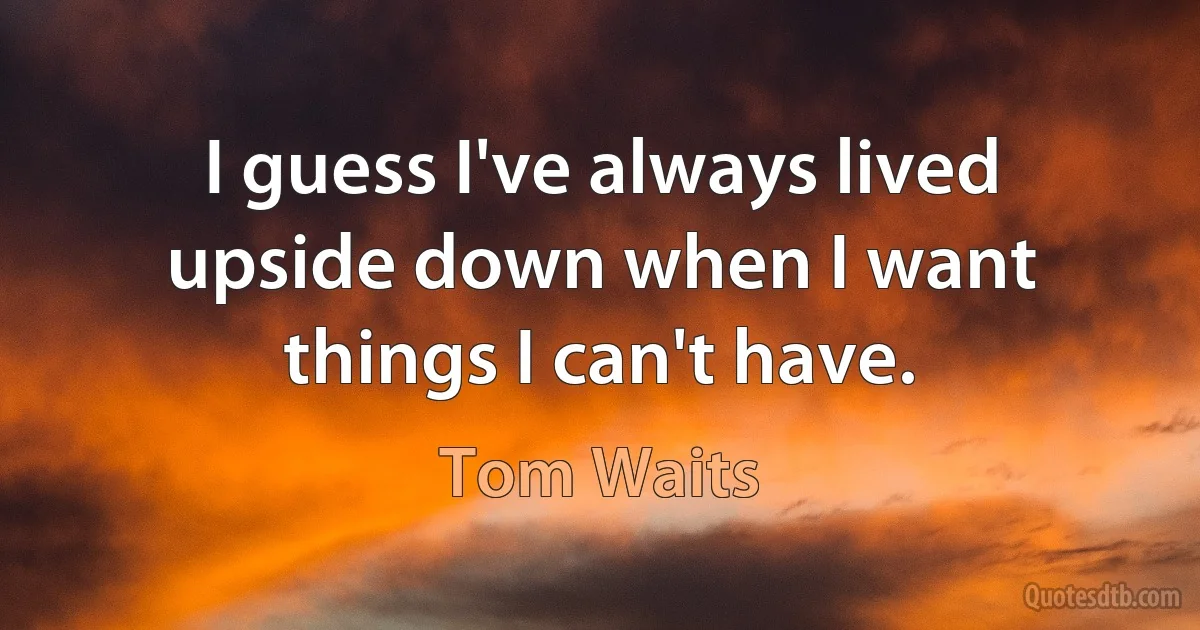 I guess I've always lived upside down when I want things I can't have. (Tom Waits)