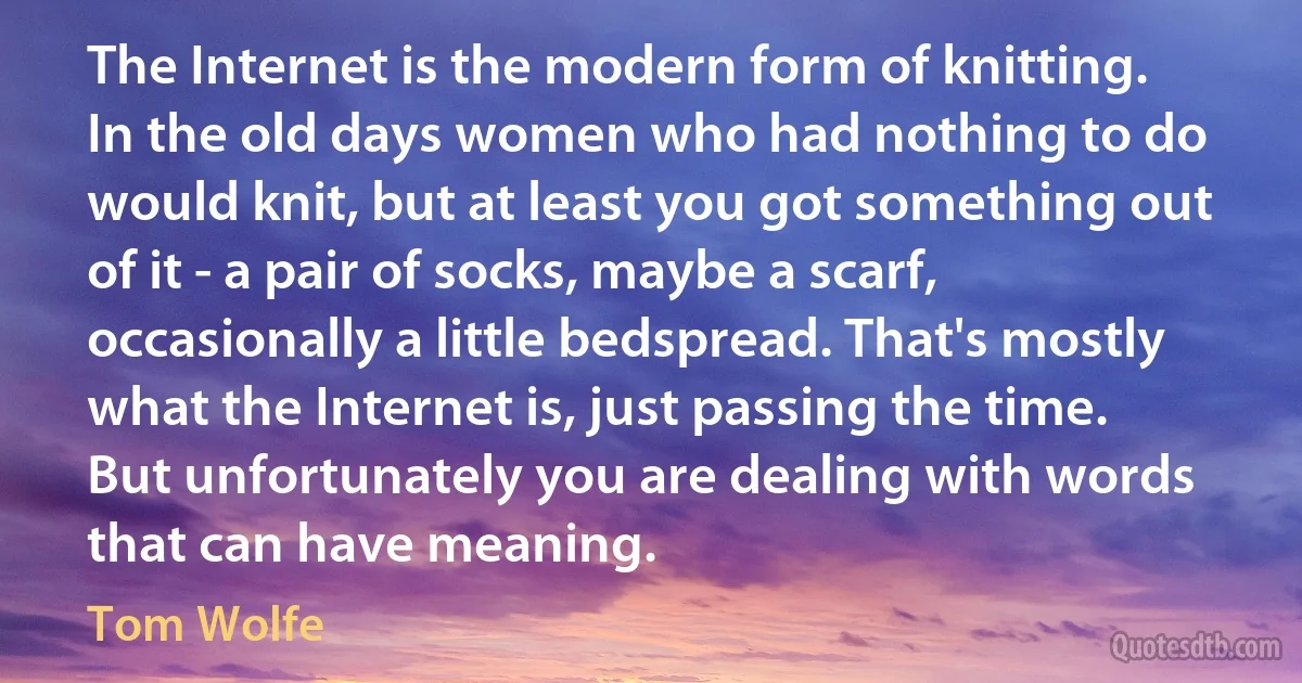 The Internet is the modern form of knitting. In the old days women who had nothing to do would knit, but at least you got something out of it - a pair of socks, maybe a scarf, occasionally a little bedspread. That's mostly what the Internet is, just passing the time. But unfortunately you are dealing with words that can have meaning. (Tom Wolfe)