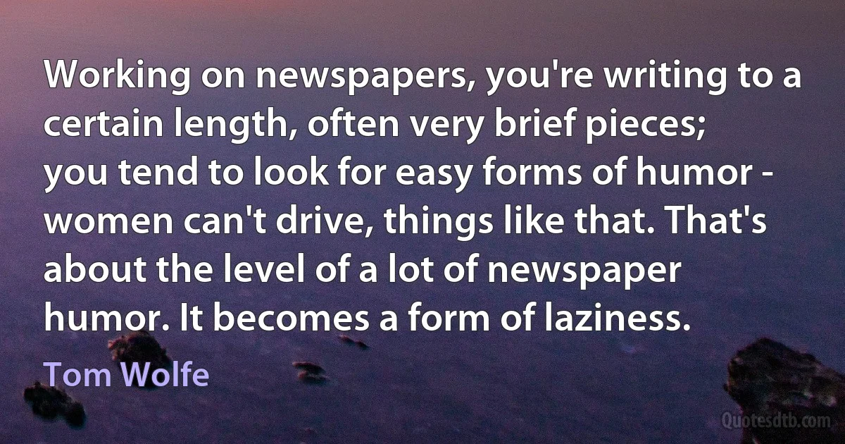 Working on newspapers, you're writing to a certain length, often very brief pieces; you tend to look for easy forms of humor - women can't drive, things like that. That's about the level of a lot of newspaper humor. It becomes a form of laziness. (Tom Wolfe)