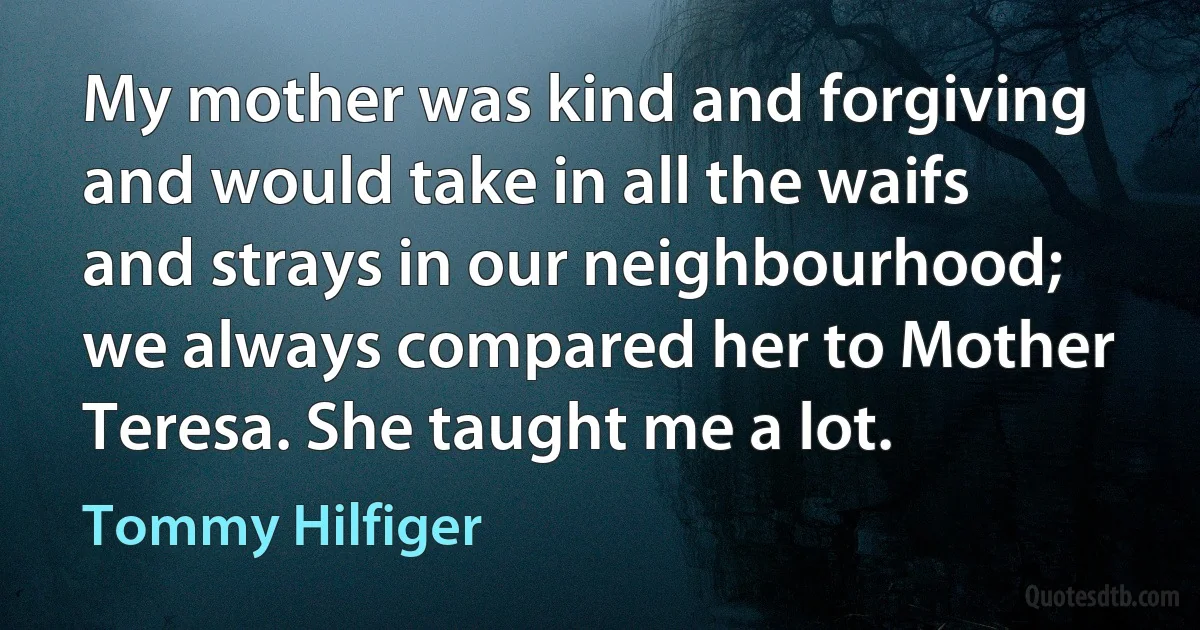 My mother was kind and forgiving and would take in all the waifs and strays in our neighbourhood; we always compared her to Mother Teresa. She taught me a lot. (Tommy Hilfiger)