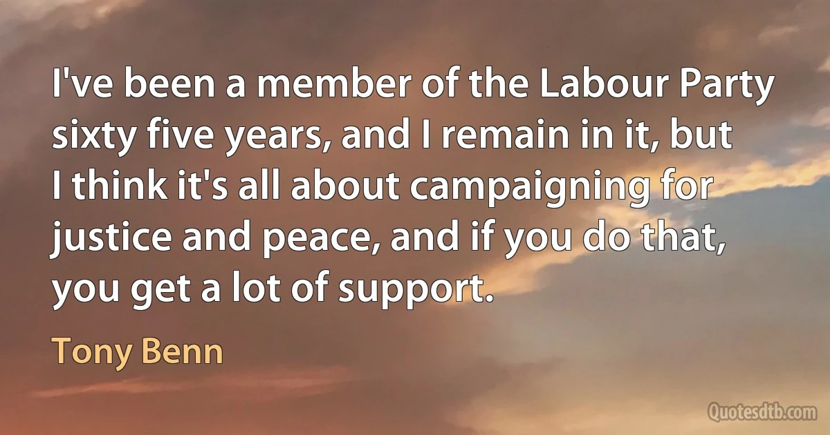 I've been a member of the Labour Party sixty five years, and I remain in it, but I think it's all about campaigning for justice and peace, and if you do that, you get a lot of support. (Tony Benn)