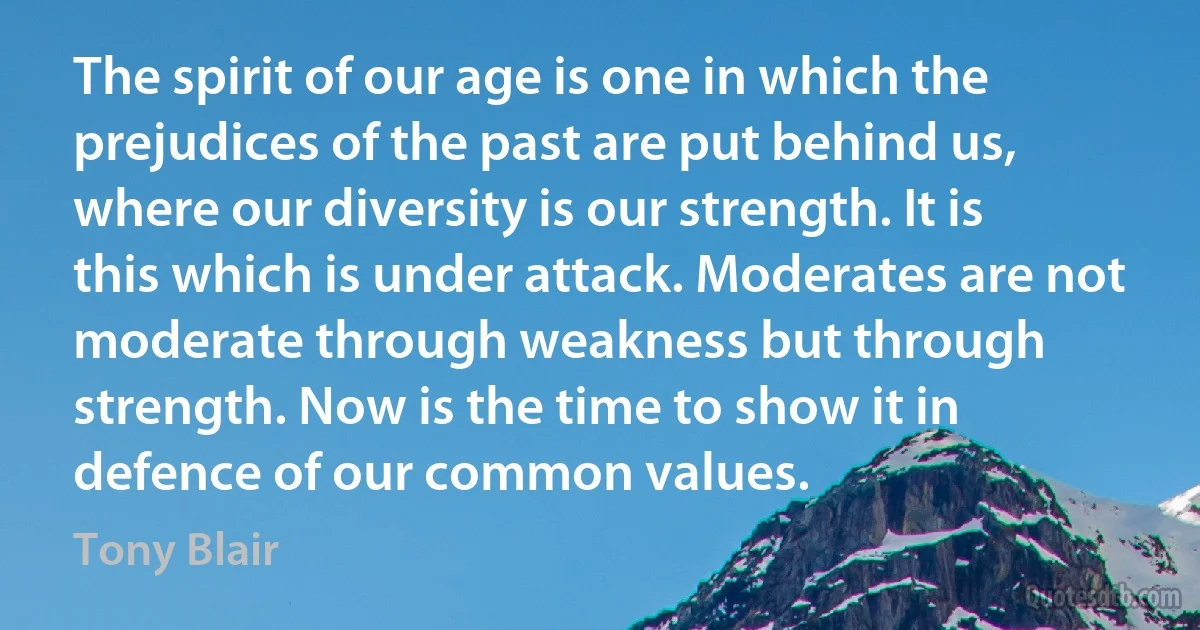 The spirit of our age is one in which the prejudices of the past are put behind us, where our diversity is our strength. It is this which is under attack. Moderates are not moderate through weakness but through strength. Now is the time to show it in defence of our common values. (Tony Blair)