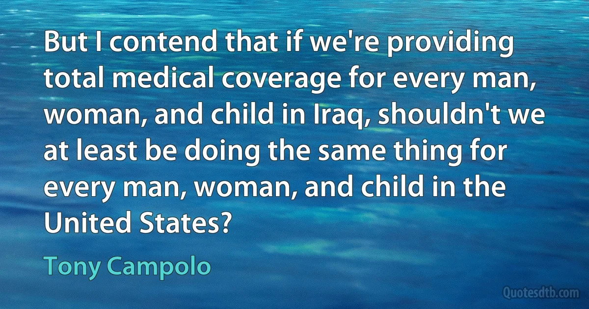 But I contend that if we're providing total medical coverage for every man, woman, and child in Iraq, shouldn't we at least be doing the same thing for every man, woman, and child in the United States? (Tony Campolo)