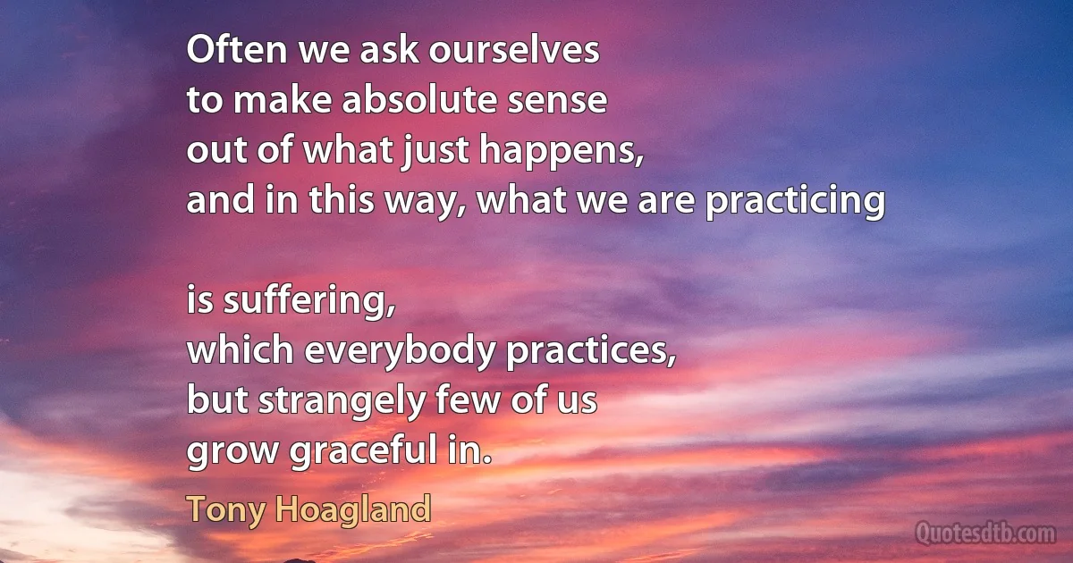 Often we ask ourselves
to make absolute sense
out of what just happens,
and in this way, what we are practicing

is suffering,
which everybody practices,
but strangely few of us
grow graceful in. (Tony Hoagland)