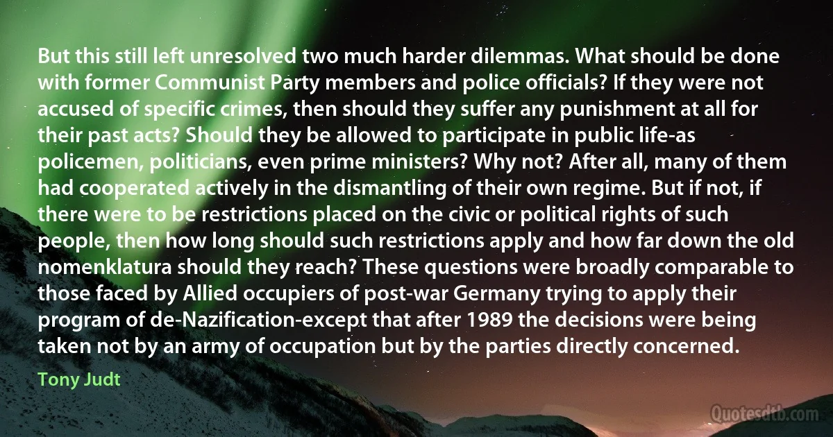 But this still left unresolved two much harder dilemmas. What should be done with former Communist Party members and police officials? If they were not accused of specific crimes, then should they suffer any punishment at all for their past acts? Should they be allowed to participate in public life-as policemen, politicians, even prime ministers? Why not? After all, many of them had cooperated actively in the dismantling of their own regime. But if not, if there were to be restrictions placed on the civic or political rights of such people, then how long should such restrictions apply and how far down the old nomenklatura should they reach? These questions were broadly comparable to those faced by Allied occupiers of post-war Germany trying to apply their program of de-Nazification-except that after 1989 the decisions were being taken not by an army of occupation but by the parties directly concerned. (Tony Judt)