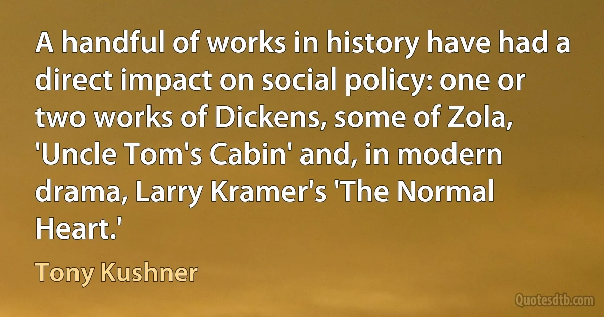 A handful of works in history have had a direct impact on social policy: one or two works of Dickens, some of Zola, 'Uncle Tom's Cabin' and, in modern drama, Larry Kramer's 'The Normal Heart.' (Tony Kushner)