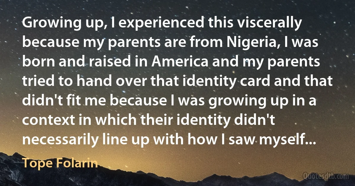 Growing up, I experienced this viscerally because my parents are from Nigeria, I was born and raised in America and my parents tried to hand over that identity card and that didn't fit me because I was growing up in a context in which their identity didn't necessarily line up with how I saw myself... (Tope Folarin)