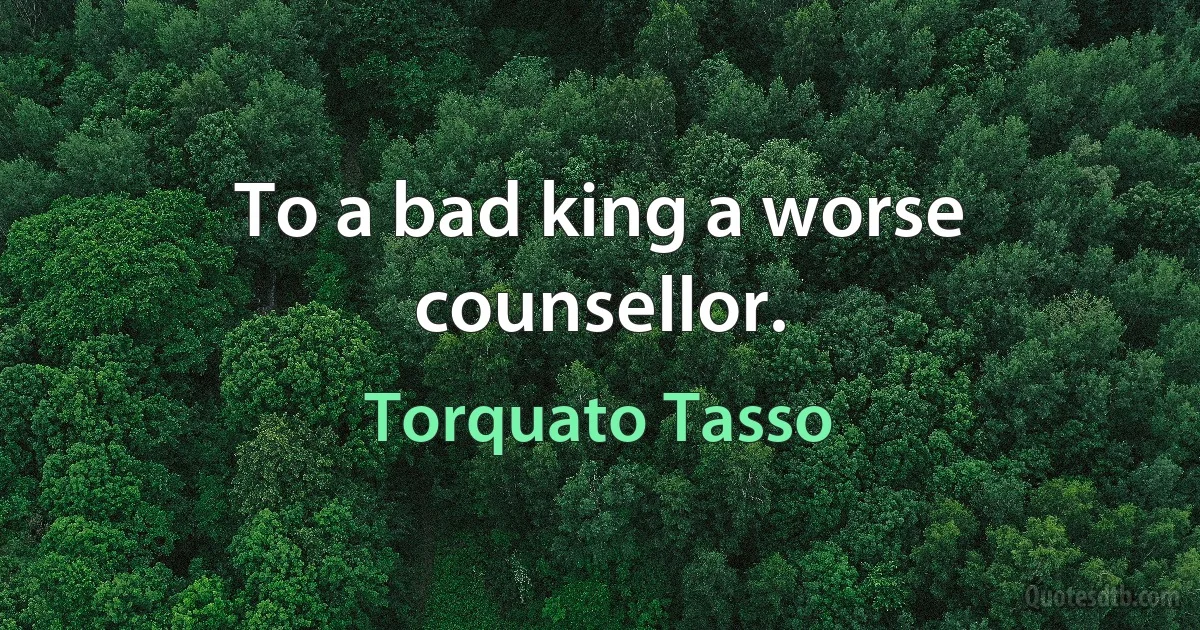 To a bad king a worse counsellor. (Torquato Tasso)