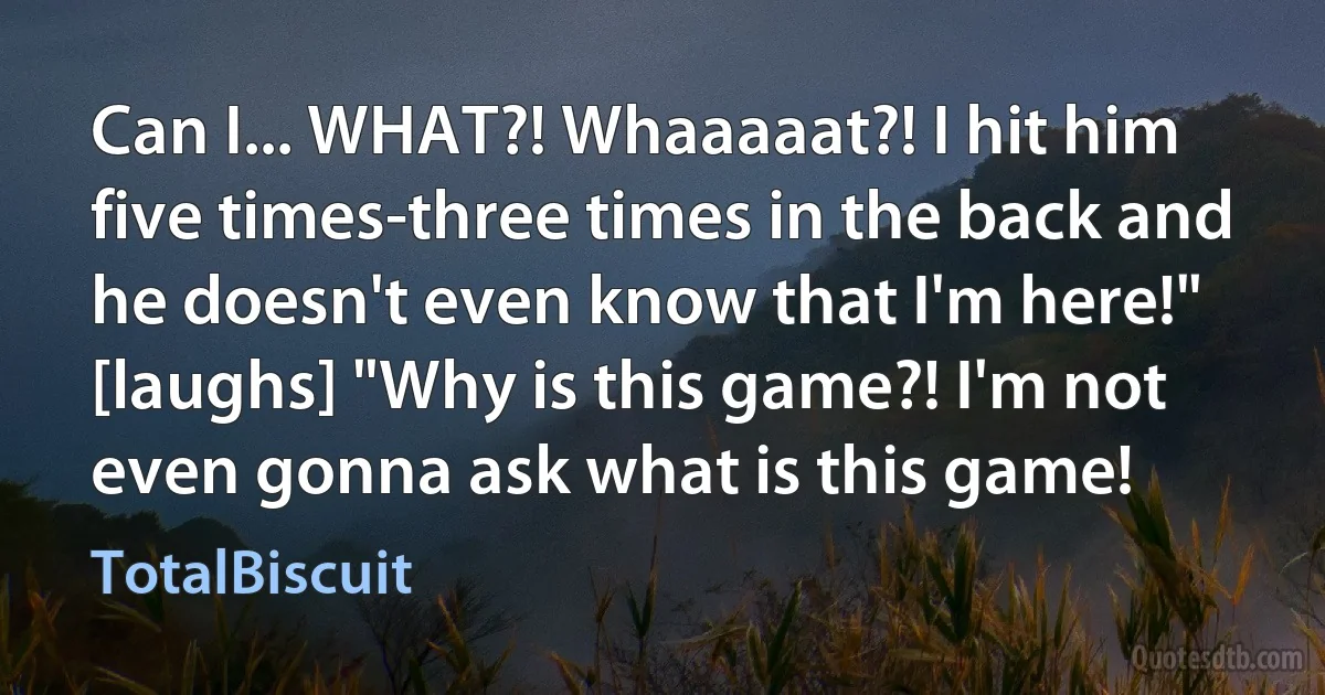 Can I... WHAT?! Whaaaaat?! I hit him five times-three times in the back and he doesn't even know that I'm here!" [laughs] "Why is this game?! I'm not even gonna ask what is this game! (TotalBiscuit)