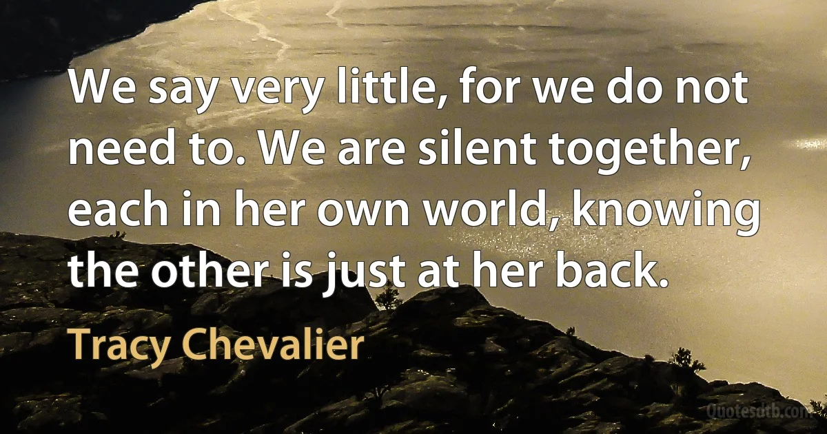 We say very little, for we do not need to. We are silent together, each in her own world, knowing the other is just at her back. (Tracy Chevalier)