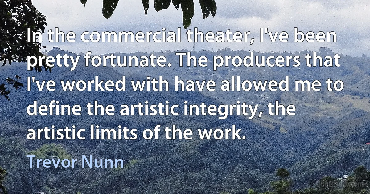 In the commercial theater, I've been pretty fortunate. The producers that I've worked with have allowed me to define the artistic integrity, the artistic limits of the work. (Trevor Nunn)