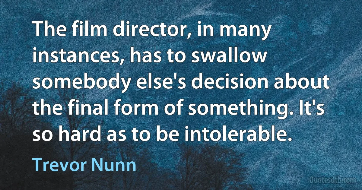 The film director, in many instances, has to swallow somebody else's decision about the final form of something. It's so hard as to be intolerable. (Trevor Nunn)