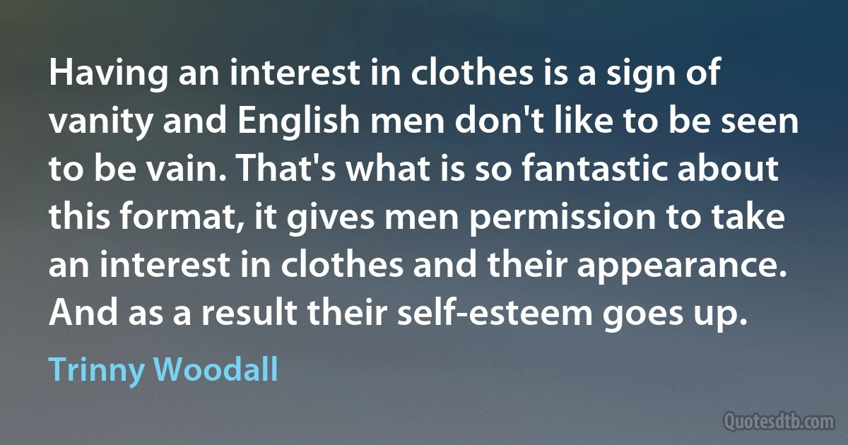 Having an interest in clothes is a sign of vanity and English men don't like to be seen to be vain. That's what is so fantastic about this format, it gives men permission to take an interest in clothes and their appearance. And as a result their self-esteem goes up. (Trinny Woodall)