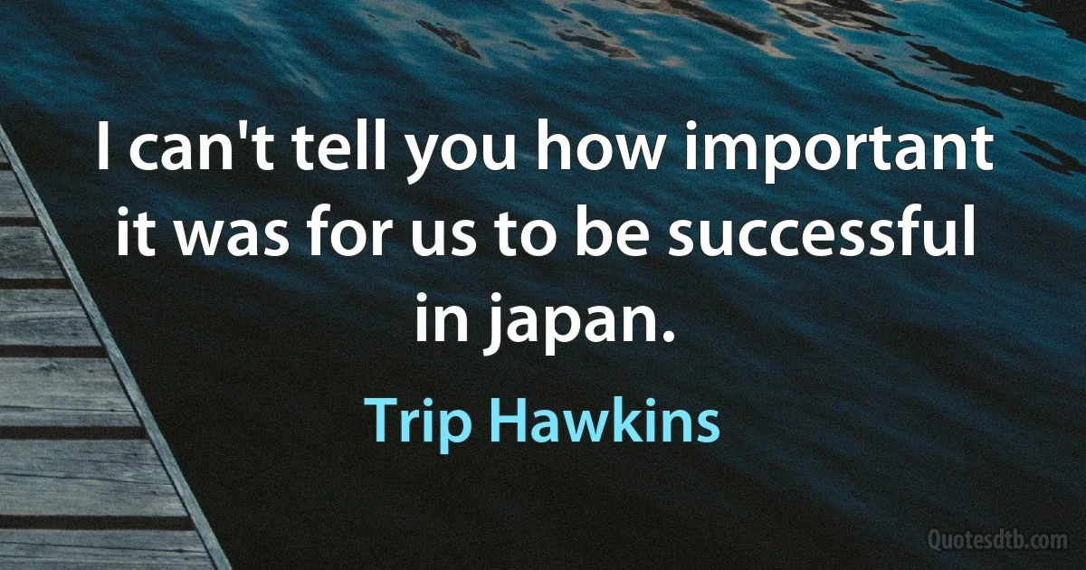 I can't tell you how important it was for us to be successful in japan. (Trip Hawkins)