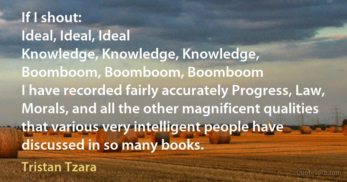 If I shout:
Ideal, Ideal, Ideal
Knowledge, Knowledge, Knowledge,
Boomboom, Boomboom, Boomboom
I have recorded fairly accurately Progress, Law, Morals, and all the other magnificent qualities that various very intelligent people have discussed in so many books. (Tristan Tzara)