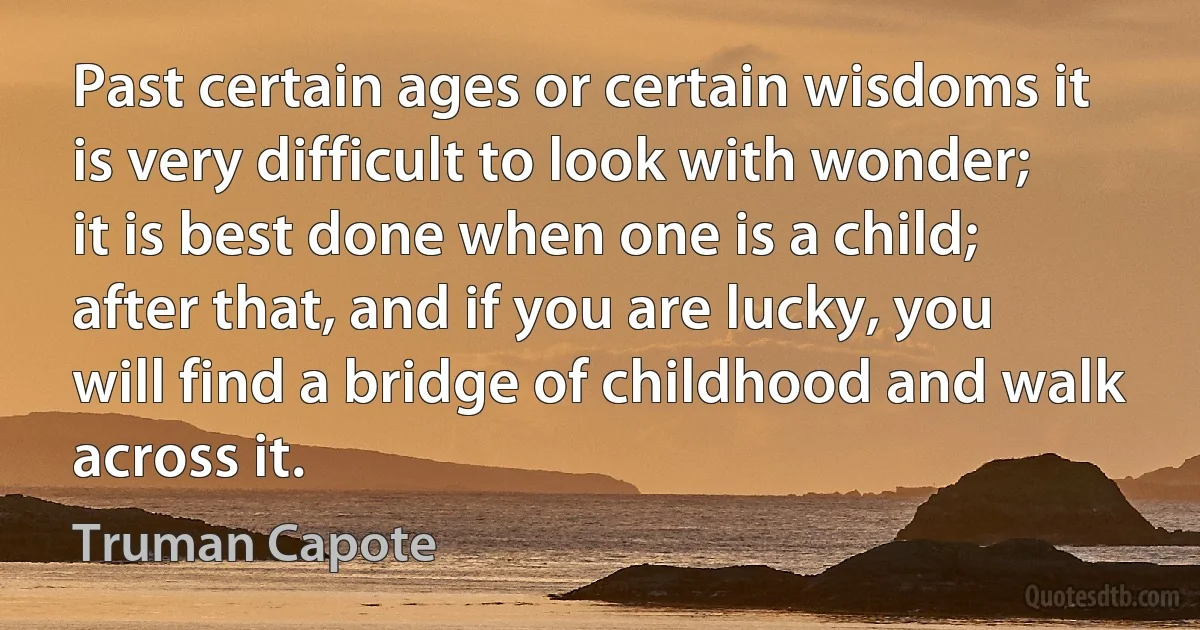 Past certain ages or certain wisdoms it is very difficult to look with wonder; it is best done when one is a child; after that, and if you are lucky, you will find a bridge of childhood and walk across it. (Truman Capote)