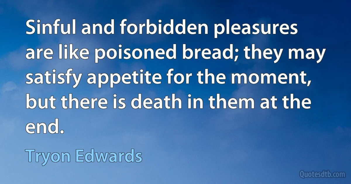 Sinful and forbidden pleasures are like poisoned bread; they may satisfy appetite for the moment, but there is death in them at the end. (Tryon Edwards)