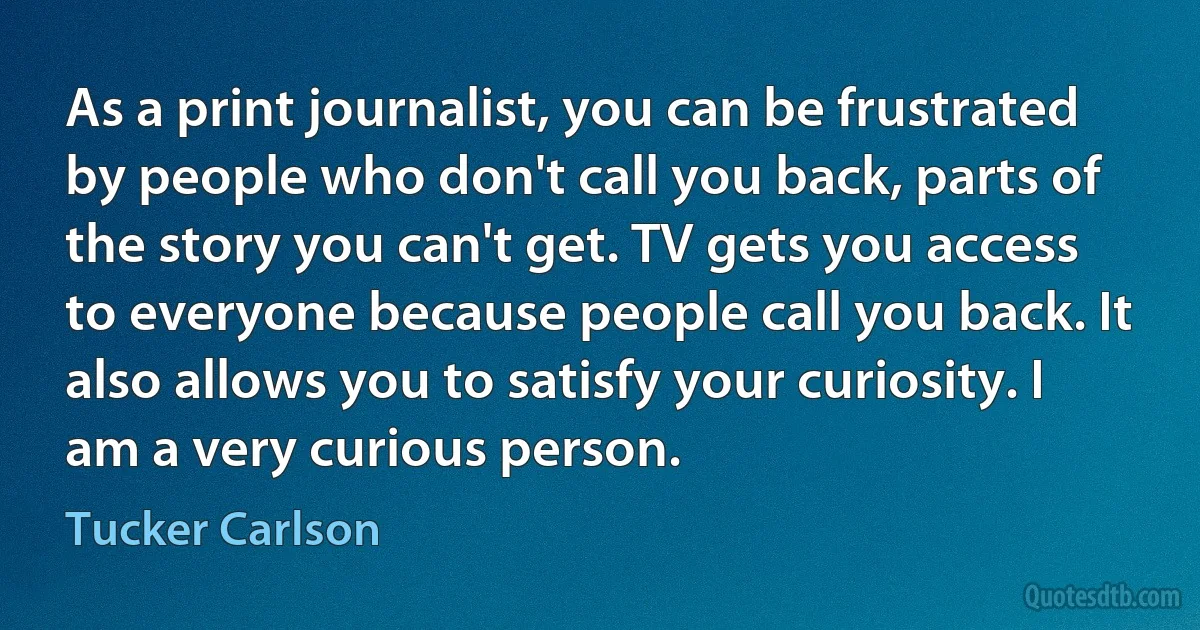 As a print journalist, you can be frustrated by people who don't call you back, parts of the story you can't get. TV gets you access to everyone because people call you back. It also allows you to satisfy your curiosity. I am a very curious person. (Tucker Carlson)