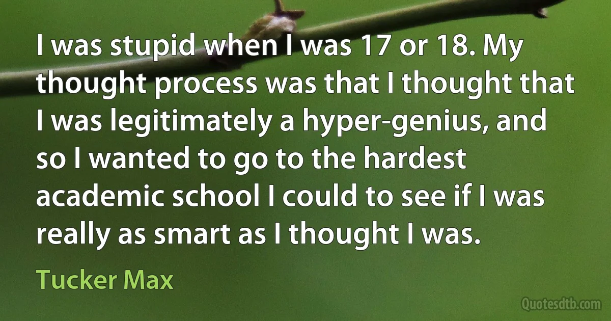 I was stupid when I was 17 or 18. My thought process was that I thought that I was legitimately a hyper-genius, and so I wanted to go to the hardest academic school I could to see if I was really as smart as I thought I was. (Tucker Max)