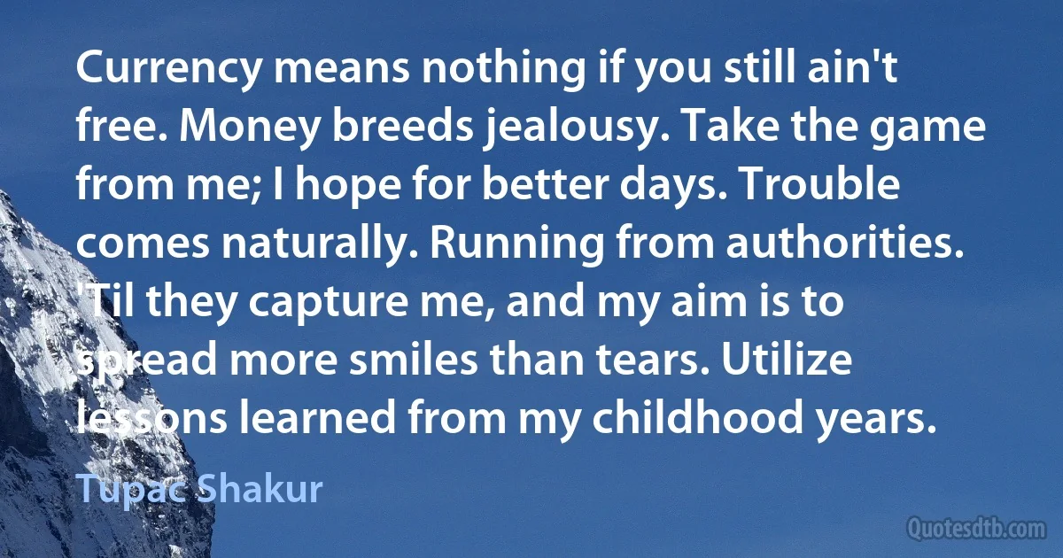 Currency means nothing if you still ain't free. Money breeds jealousy. Take the game from me; I hope for better days. Trouble comes naturally. Running from authorities. 'Til they capture me, and my aim is to spread more smiles than tears. Utilize lessons learned from my childhood years. (Tupac Shakur)