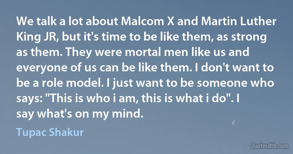 We talk a lot about Malcom X and Martin Luther King JR, but it's time to be like them, as strong as them. They were mortal men like us and everyone of us can be like them. I don't want to be a role model. I just want to be someone who says: "This is who i am, this is what i do". I say what's on my mind. (Tupac Shakur)