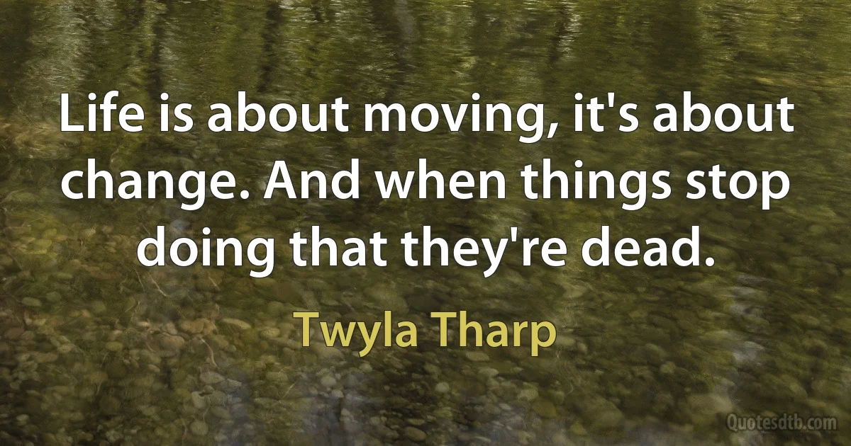 Life is about moving, it's about change. And when things stop doing that they're dead. (Twyla Tharp)