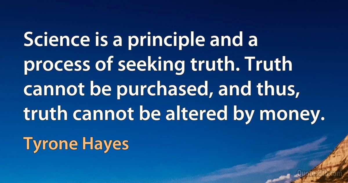 Science is a principle and a process of seeking truth. Truth cannot be purchased, and thus, truth cannot be altered by money. (Tyrone Hayes)