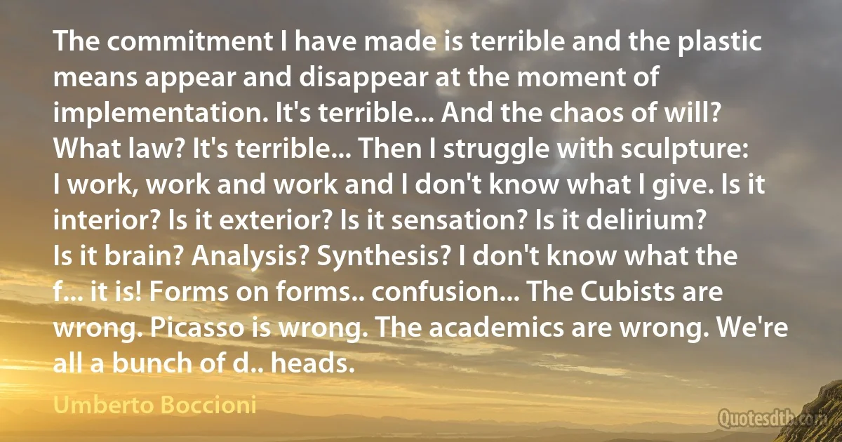 The commitment I have made is terrible and the plastic means appear and disappear at the moment of implementation. It's terrible... And the chaos of will? What law? It's terrible... Then I struggle with sculpture: I work, work and work and I don't know what I give. Is it interior? Is it exterior? Is it sensation? Is it delirium? Is it brain? Analysis? Synthesis? I don't know what the f... it is! Forms on forms.. confusion... The Cubists are wrong. Picasso is wrong. The academics are wrong. We're all a bunch of d.. heads. (Umberto Boccioni)