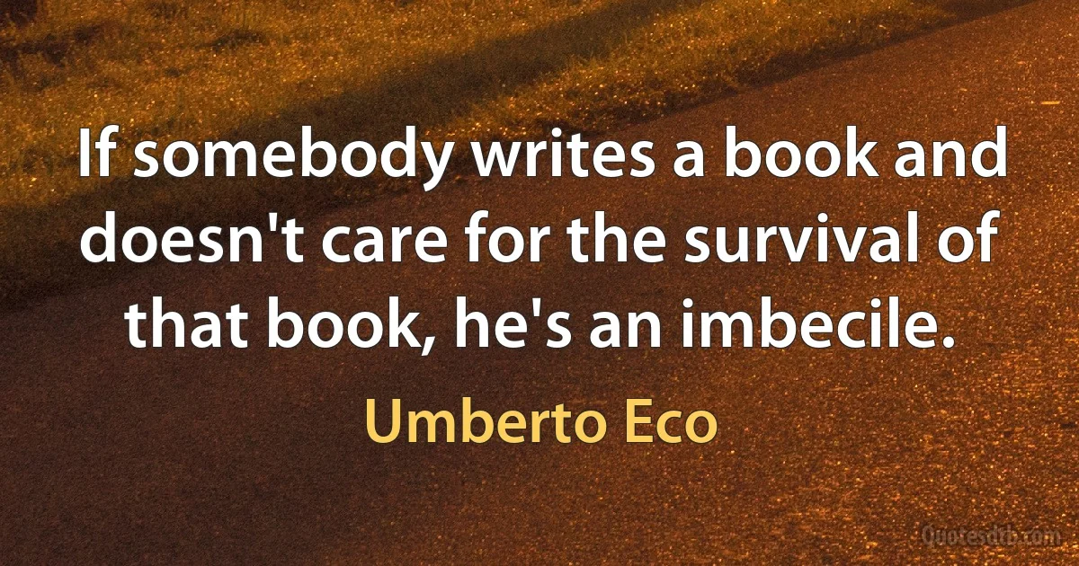 If somebody writes a book and doesn't care for the survival of that book, he's an imbecile. (Umberto Eco)