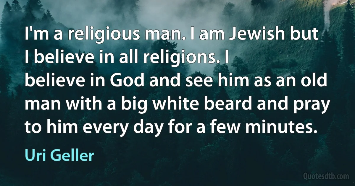 I'm a religious man. I am Jewish but I believe in all religions. I believe in God and see him as an old man with a big white beard and pray to him every day for a few minutes. (Uri Geller)