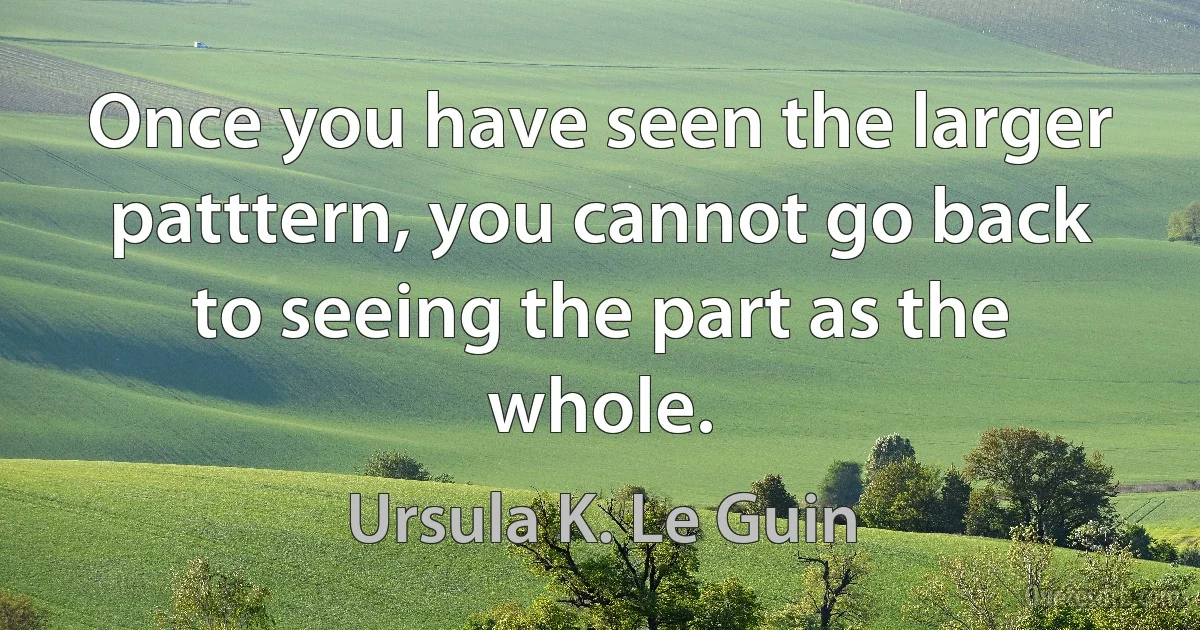 Once you have seen the larger patttern, you cannot go back to seeing the part as the whole. (Ursula K. Le Guin)