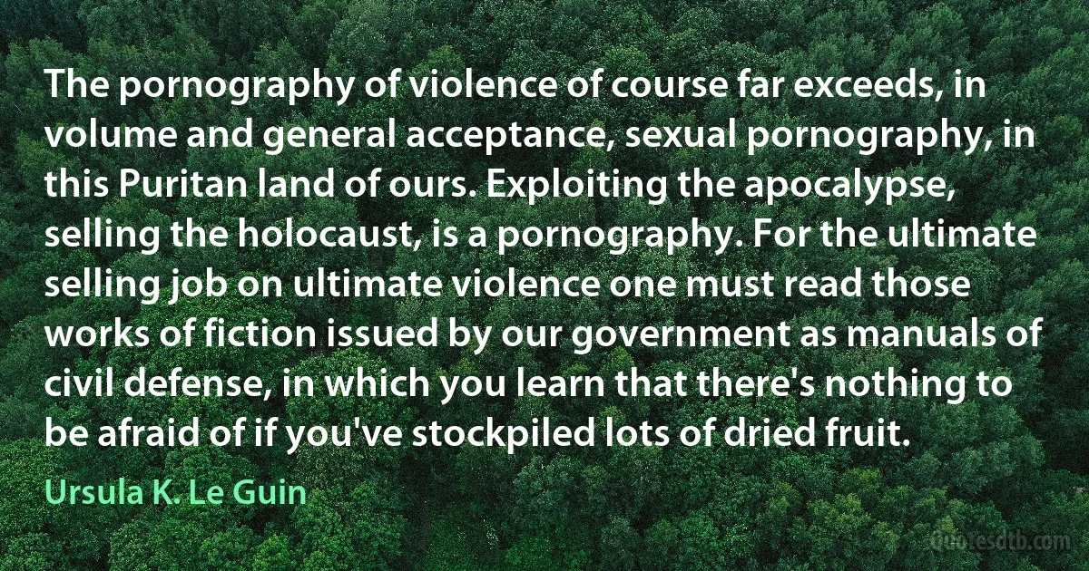 The pornography of violence of course far exceeds, in volume and general acceptance, sexual pornography, in this Puritan land of ours. Exploiting the apocalypse, selling the holocaust, is a pornography. For the ultimate selling job on ultimate violence one must read those works of fiction issued by our government as manuals of civil defense, in which you learn that there's nothing to be afraid of if you've stockpiled lots of dried fruit. (Ursula K. Le Guin)