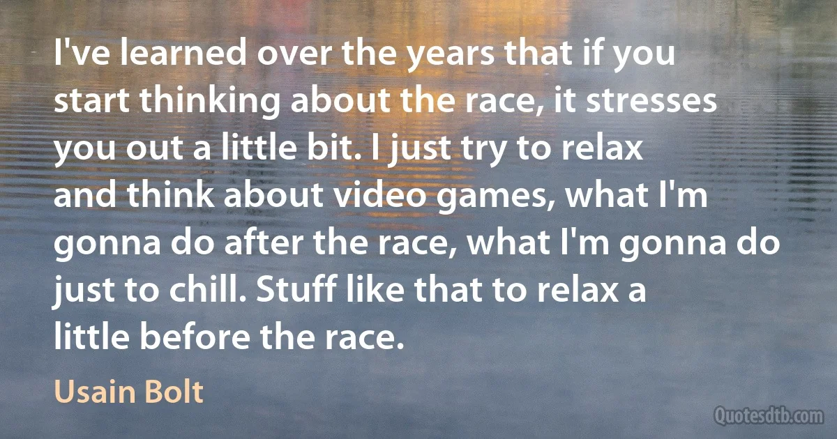 I've learned over the years that if you start thinking about the race, it stresses you out a little bit. I just try to relax and think about video games, what I'm gonna do after the race, what I'm gonna do just to chill. Stuff like that to relax a little before the race. (Usain Bolt)