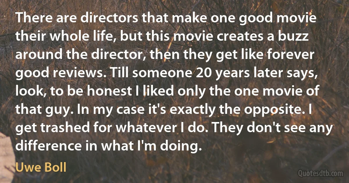 There are directors that make one good movie their whole life, but this movie creates a buzz around the director, then they get like forever good reviews. Till someone 20 years later says, look, to be honest I liked only the one movie of that guy. In my case it's exactly the opposite. I get trashed for whatever I do. They don't see any difference in what I'm doing. (Uwe Boll)